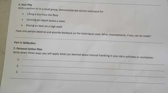 Role Play 
With a partner or in a small group, demonstrate the correct technique for: 
Lifting a box from the floor 
Carrying an object across a room 
Placing an item on a high shelf 
_ 
Have one person observe and provide feedback on the techniques used. What improvements, if any, can be made? 
Part 4: Reflection 
7. Personal Action Plan 
Write down three ways you will apply what you learned about manual handling in your daily activities or workplace: 
1._ 
2._ 
3._ 
_
