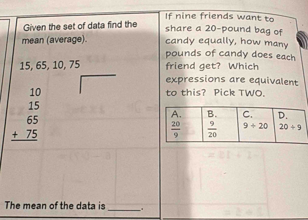 If nine friends want to
Given the set of data find the
share a 20-pound bag of
mean (average).
candy equally, how many
pounds of candy does each
15, 65, 10, 75 friend get? Which
expressions are equivalent
beginarrayr 10 15 65 +75 hline endarray
to this? Pick TWO.
The mean of the data is_
.