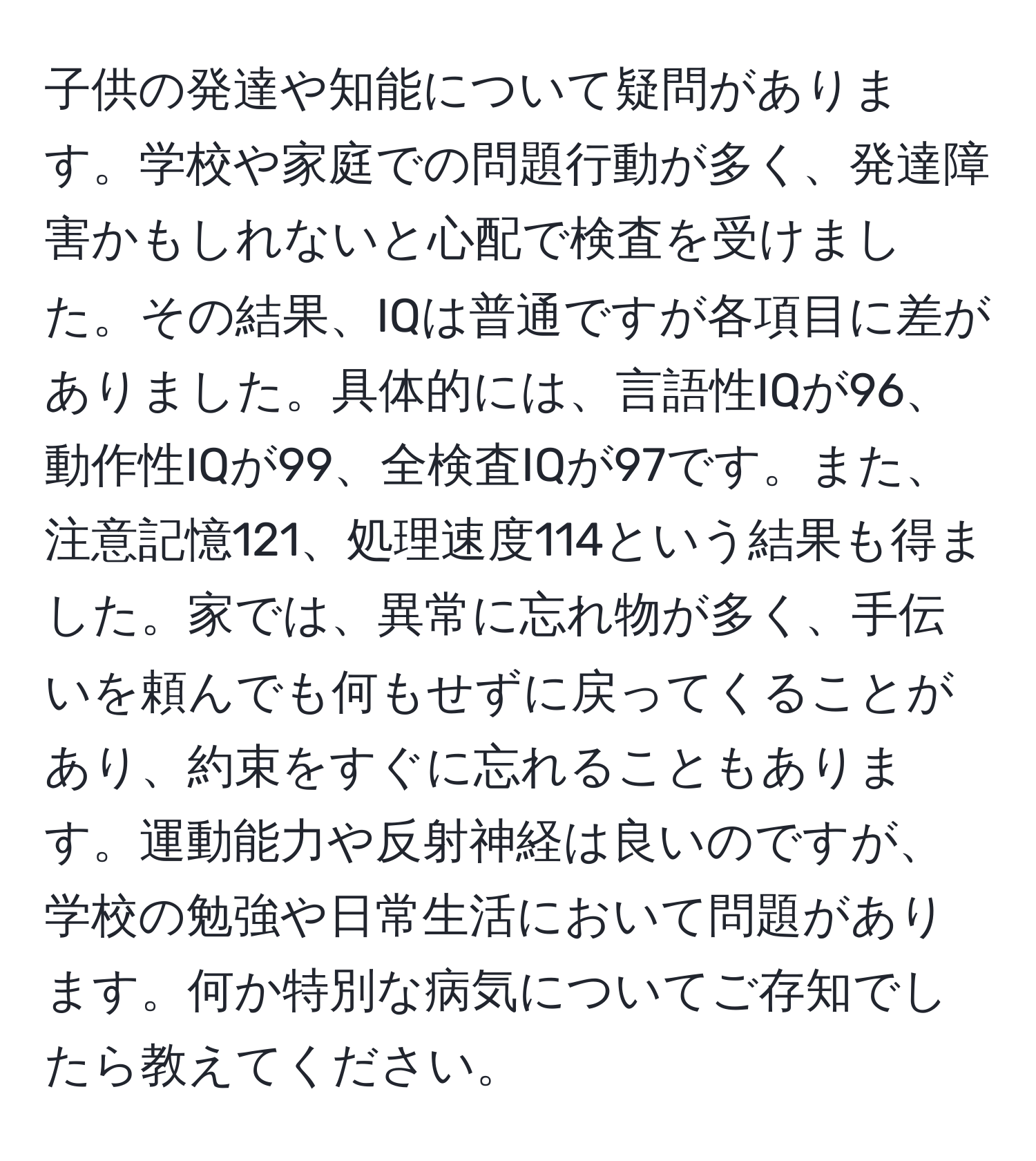 子供の発達や知能について疑問があります。学校や家庭での問題行動が多く、発達障害かもしれないと心配で検査を受けました。その結果、IQは普通ですが各項目に差がありました。具体的には、言語性IQが96、動作性IQが99、全検査IQが97です。また、注意記憶121、処理速度114という結果も得ました。家では、異常に忘れ物が多く、手伝いを頼んでも何もせずに戻ってくることがあり、約束をすぐに忘れることもあります。運動能力や反射神経は良いのですが、学校の勉強や日常生活において問題があります。何か特別な病気についてご存知でしたら教えてください。