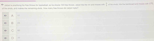 Jatzell is practicing his free throws for basketball, so he shoots 100 free throws. Jatzel hits the rim and misses with  3/5  of his shots, hits the backboard and misses with 17%
of his shots, and makes the remaining shots. How many free throws did Jatzel make?
A 17
B 23
| C 60
77