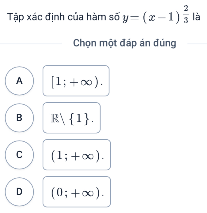 Tập xác định của hàm số y=(x-1)^ 2/3  là
Chọn một đáp án đúng
A [1;+∈fty ).
B R| 1. 
1|
C (1;+∈fty ).
D (0;+∈fty ).