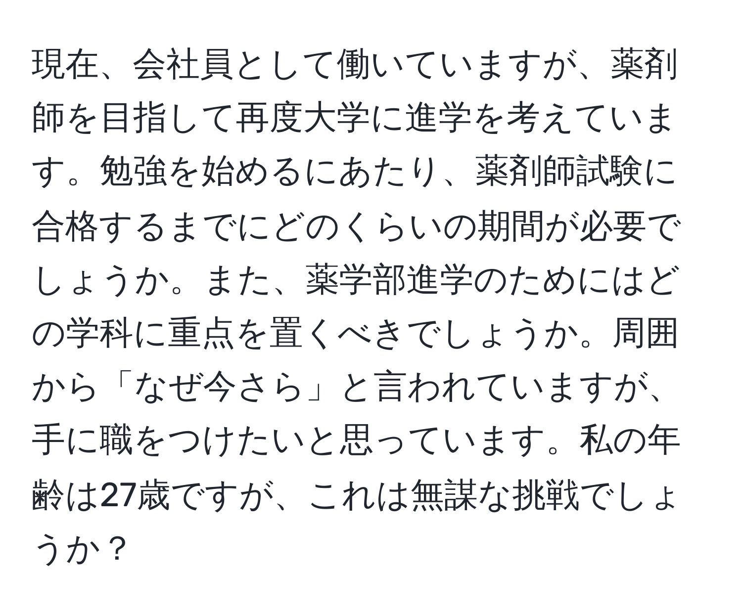 現在、会社員として働いていますが、薬剤師を目指して再度大学に進学を考えています。勉強を始めるにあたり、薬剤師試験に合格するまでにどのくらいの期間が必要でしょうか。また、薬学部進学のためにはどの学科に重点を置くべきでしょうか。周囲から「なぜ今さら」と言われていますが、手に職をつけたいと思っています。私の年齢は27歳ですが、これは無謀な挑戦でしょうか？