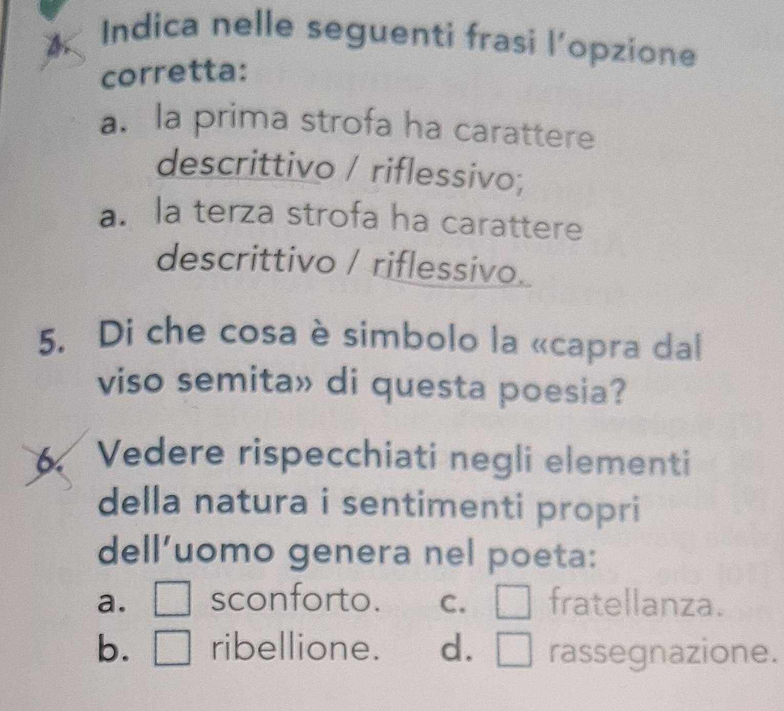 Indica nelle seguenti frasi l’opzione
corretta:
a. la prima strofa ha carattere
descrittivo / riflessivo;
a. la terza strofa ha carattere
descrittivo / riflessivo.
5. Di che cosa è simbolo la «capra dal
viso semita» di questa poesia?
Vedere rispecchiati negli elementi
della natura i sentimenti propri
dell’uomo genera nel poeta:
a. □ sconforto. C. □ fratellanza.
b. □ ribellione. d. □ rassegnazione.