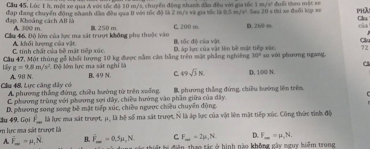 Lúc 1 h, một xe qua A với tốc độ 10 m/s, chuyển động nhanh dần đều với gia tốc 1m/s^2 đuổi theo một xe
đạp đang chuyển động nhanh dần đều qua B với tốc độ là 2 m/s và gia tốc là 0.5m/s^2. Sau 20 s thì xe đuối kịp xe phài
đạp. Khoảng cách AB là Câu
A. 300 m. B. 250 m. C. 200 m. D. 260 m. của
Câu 46. Độ lớn của lực ma sát trượt không phụ thuộc vào
A. khối lượng của vật. B. tốc độ của vật. Câu
C. tính chất của bề mặt tiếp xúc. D. áp lực của vật lên bề mặt tiếp xúc.
72
Câu 47. Một thùng gỗ khối lượng 10 kg được nằm cân bằng trên mặt phẳng nghiêng 30° so với phương ngang,
lấy g=9,8m/s^2. Độ lớn lực ma sát nghỉ là
Câ
A. 98 N. B. 49 N. C. 49sqrt(3)N.
D. 100 N.
Câu 48. Lực căng dây có
A phương thẳng đứng, chiều hướng từ trên xuống. B. phương thẳng đứng, chiều hướng lên trên.
C
C. phương trùng với phương sợi dây, chiều hướng vào phần giữa của dây.
D. phương song song bề mặt tiếp xúc, chiều ngược chiều chuyến động.
Câu 49. Gọi vector F_mst là lực ma sát trượt, μ, là hệ số ma sát trượt, vector N là áp lực của vật lên mặt tiếp xúc. Công thức tính độ
in lực ma sát trượt là
C.
D.
A. vector F_mst=mu _tvector N. B. vector F_mst=0,5mu _tN. F_mst=2mu _tN. F_mst=mu _tN.
g  c  c thi ế t hi điện, thao tác ở hình nào không gây nguy hiểm trong