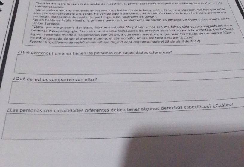 "Será bestial para la sociedad sí acabo de maestro", el primer licenciado europeo con Down insta a acabar con la 
sobreprotección 
'Llevo quince años apareciendo en los medios y hablando de la integración, de la normalización. No hay que estar 
siempre explicándoselo a la gente. He venido aqui a dar clase, una lección de cine. Y es lo que he hecho, porque sov 
profesor, independientemente de que tenga, o no, sindrome de Down'. 
Unión Europea Quien había es Pablo Pineda, la primera persona con sindrome de Down en obtener un título universitario en la 
"Claro que me gustaría dar clase. Para eso estudié Magisterio y por eso me faltan sólo cuatro asignaturas para 
terminar Psicopedagogía. Pero se que si acabo trabajando de maestro será bestial para la sociedad. Las familias 
siguen teniendo miedo a las personas con Down, a que sean maestros, a que sean los novios de sus hijos o hijas.. 
Yo estoy cansado de ser el eterno alumno, el eterno niño. Ahora me toca a mí dar la clase". 
Fuente: http://www.de rechō shumanō sya.Org/n0 de/4 80(Consultada el 28 de abril de 2012) 
¿Qué derechos humanos tienen las personas con capacidades diferentes? 
¿Qué derechos comparten con ellas? 
¿Las personas con capacidades diferentes deben tener algunos derechos específicos? ¿Cuáles?