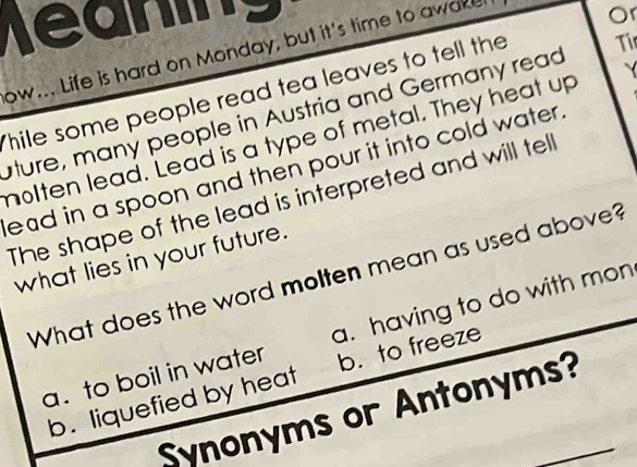 heaning
Tir
ow... Life is hard on Monday, but it's time to awake.
Thile some people read tea leaves to tell the Or
uture, many people in Austria and Germany read
nolten lead. Lead is a type of metal. They heat up
ead in a spoon and then pour it into cold water .
The shape of the lead is interpreted and will tell
what lies in your future.
What does the word molten mean as used above?
a. to boil in water a. having to do with mon
b. liquefied by heat b. to freeze
Synonyms or Antonyms?_