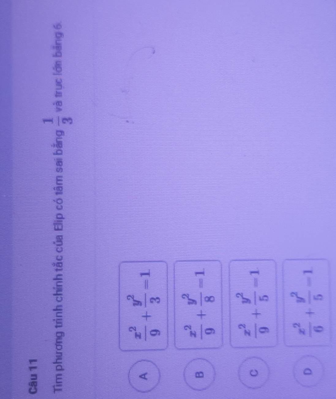 Tìm phương trình chính tắc của Elip có tâm sai bằng  1/3  và trục lớn bảng 6.
A  x^2/9 + y^2/3 =1
B  x^2/9 + y^2/8 =1
C  x^2/9 + y^2/5 =1
D  x^2/6 + y^2/5 =1