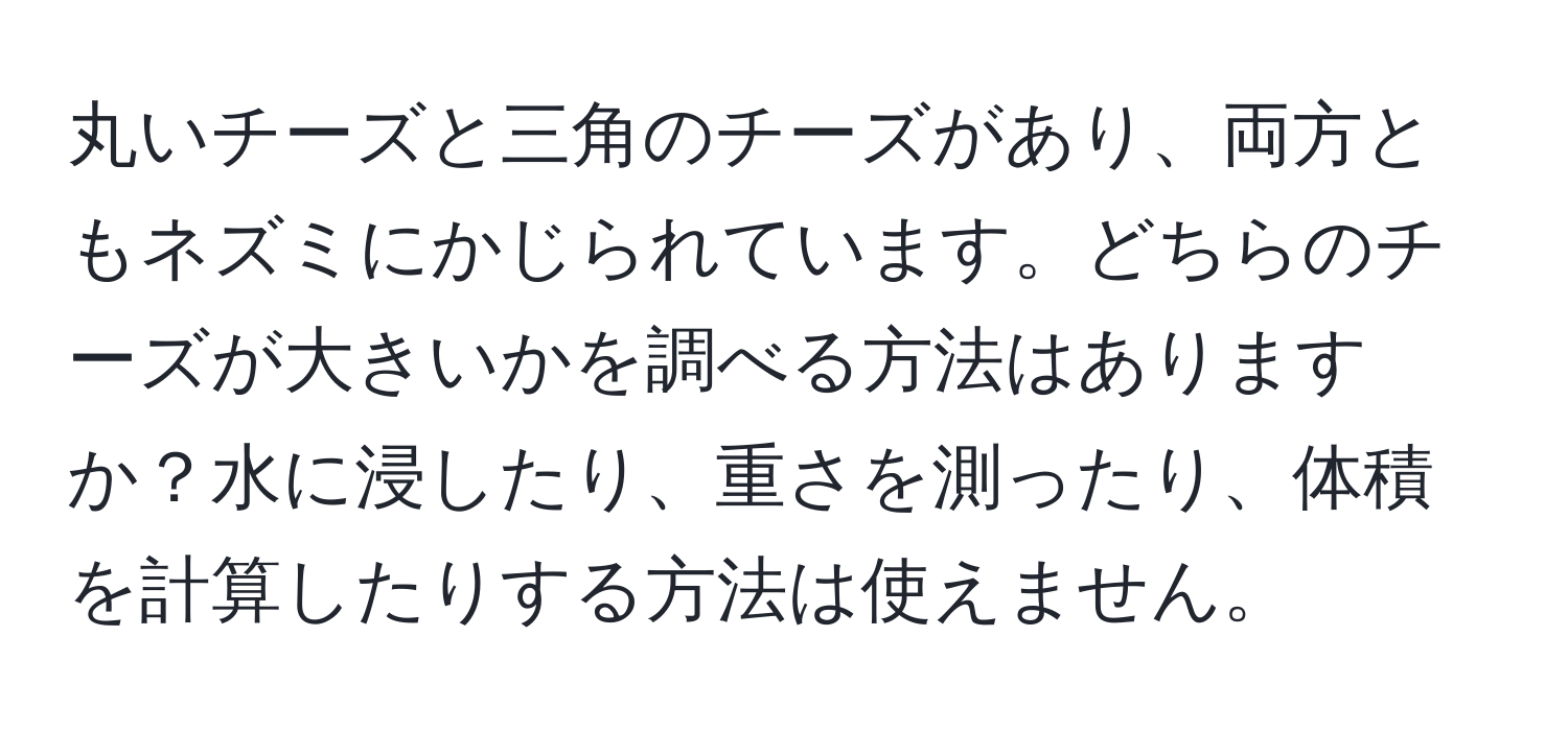 丸いチーズと三角のチーズがあり、両方ともネズミにかじられています。どちらのチーズが大きいかを調べる方法はありますか？水に浸したり、重さを測ったり、体積を計算したりする方法は使えません。