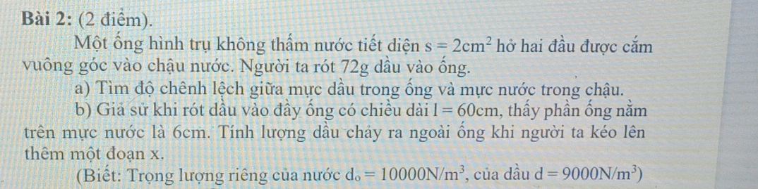 Một ống hình trụ không thẩm nước tiết diện s=2cm^2 hở hai đầu được cắm 
vuông góc vào chậu nước. Người ta rót 72g dầu vào ống. 
a) Tìm độ chênh lệch giữa mực dầu trong ống và mực nước trong chậu. 
b) Giả sử khi rót dầu vào đầy ống có chiều dài l=60cm , thấy phần ống nằm 
trên mực nước là 6cm. Tính lượng dầu chảy ra ngoài ống khi người ta kéo lên 
thêm một đoạn x. 
(Biết: Trọng lượng riêng của nước d_o=10000N/m^3 , của dầu d=9000N/m^3)