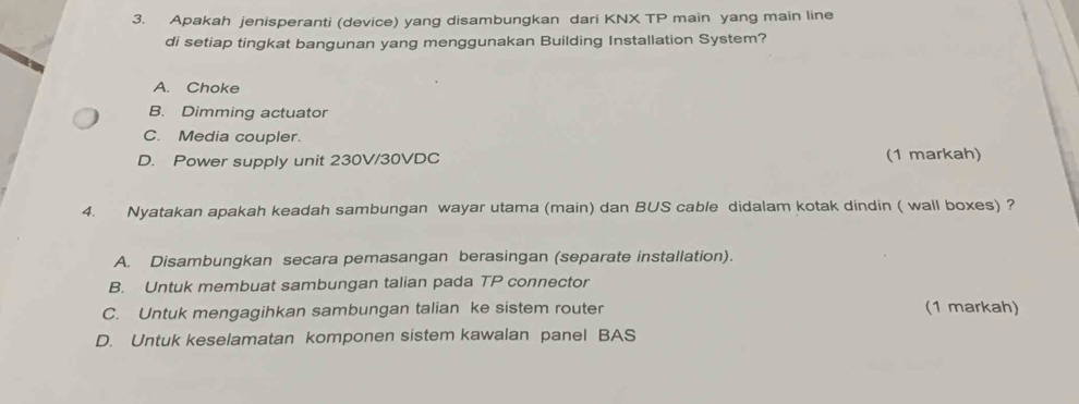 Apakah jenisperanti (device) yang disambungkan dari KNX TP main yang main line
di setiap tingkat bangunan yang menggunakan Building Installation System?
A. Choke
B. Dimming actuator
C. Media coupler.
D. Power supply unit 230V/30VDC (1 markah)
4. Nyatakan apakah keadah sambungan wayar utama (main) dan BUS cable didalam kotak dindin ( wall boxes) ?
A. Disambungkan secara pemasangan berasingan (separate installation).
B. Untuk membuat sambungan talian pada TP connector
C. Untuk mengagihkan sambungan talian ke sistem router (1 markah)
D. Untuk keselamatan komponen sistem kawalan panel BAS