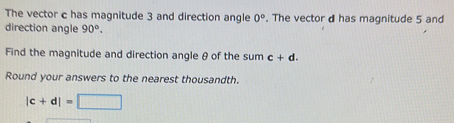 The vector c has magnitude 3 and direction angle 0°. The vector d has magnitude 5 and 
direction angle 90°. 
Find the magnitude and direction angle θ of the sum c+d. 
Round your answers to the nearest thousandth.
|c+d|=□