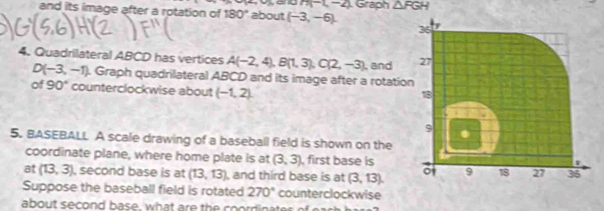 H(-1,-2) Graph △ FGH
and its image after a rotation of 180° about (-3,-6). 
36 
4. Quadrilateral ABCD has vertices A(-2,4), B(1,3), C(2,-3), , and 27
D(-3,-1). Graph quadrilateral ABCD and its image after a rotation 
of 90° counterclockwise about (-1,2). 
18 
9 . 
5. BASEBALL A scale drawing of a baseball field is shown on the 
coordinate plane, where home plate is at (3,3) , first base is 
at (13,3) , second base is at (13,13) , and third base is at (3,13). o 9 18 27 35 
Suppose the baseball field is rotated 270° counterclockwise 
about second base, what are the coordinates of