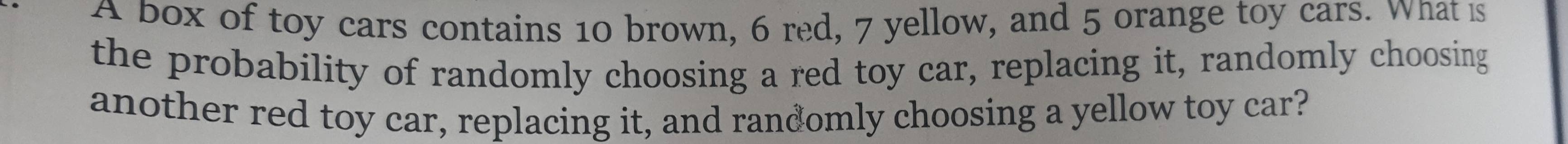 A box of toy cars contains 10 brown, 6 red, 7 yellow, and 5 orange toy cars. What is 
the probability of randomly choosing a red toy car, replacing it, randomly choosing 
another red toy car, replacing it, and randomly choosing a yellow toy car?