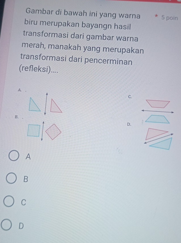 Gambar di bawah ini yang warna * 5 poin
biru merupakan bayangn hasil
transformasi dari gambar warna
merah, manakah yang merupakan
transformasi dari pencerminan
(refleksi)....
A. .
C.
B.
D.
A
B
C
D