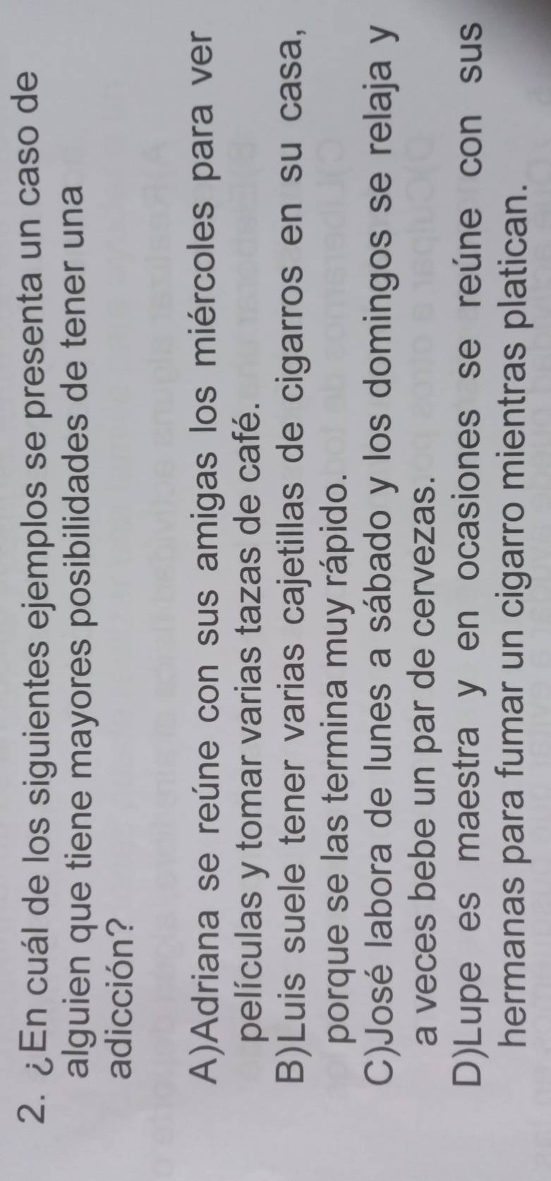 ¿En cuál de los siguientes ejemplos se presenta un caso de
alguien que tiene mayores posibilidades de tener una
adicción?
A)Adriana se reúne con sus amigas los miércoles para ver
películas y tomar varias tazas de café.
B)Luis suele tener varias cajetillas de cigarros en su casa,
porque se las termina muy rápido.
C)José labora de lunes a sábado y los domingos se relaja y
a veces bebe un par de cervezas.
D)Lupe es maestra y en ocasiones se reúne con sus
hermanas para fumar un cigarro mientras platican.