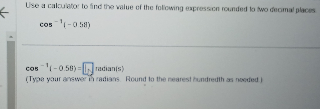 Use a calculator to find the value of the following expression rounded to two decimal places
cos^(-1)(-0.58)
cos^(-1)(-0.58)=□ radian(s)
(Type your answer in radians. Round to the nearest hundredth as needed.)