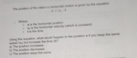 The position of the object in horizontal motion is given by the equation:
x=v_2· t
Where
x is the horizontal position
w is the horizontal velocity (which is constant)
t is the time
Using this equation, what would happen to the position x if you keep the same
speed (vx) but increase the time (t)?
a) The position increases
b) The position decreases
c) The position stays the same