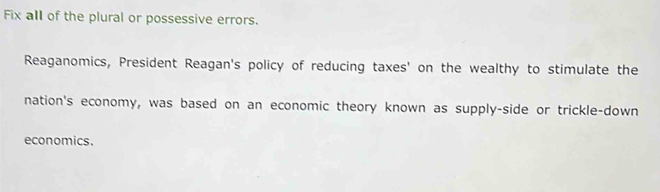 Fix all of the plural or possessive errors. 
Reaganomics, President Reagan's policy of reducing taxes' on the wealthy to stimulate the 
nation's economy, was based on an economic theory known as supply-side or trickle-down 
economics.