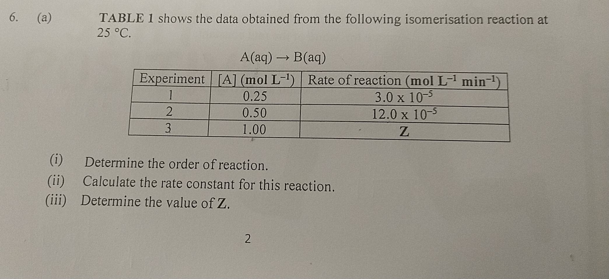 TABLE 1 shows the data obtained from the following isomerisation reaction at
25°C.
A(aq)to B(aq)
(i) Determine the order of reaction.
(ii) Calculate the rate constant for this reaction.
(iii) Determine the value of Z.
2