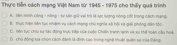 Thực tiễn cách mạng Việt Nam từ 1945 - 1975 cho thấy quá trình
A. liên minh công - nông - tư sản giữ vai trò là lực lượng nòng cốt trong cách mạng.
B. thực hiện liên tục nhiệm vụ cách mạng chủ nghĩa xã hội và giải phóng dân tộc.
C. liên tục chịu sự tác động trực tiếp của cuộc Chiến tranh lạnh và xu thế toàn cầu hoá.
D. chủ động lựa chọn cách đánh là đỉnh cao trong nghệ thuật quân sự của Đảng.