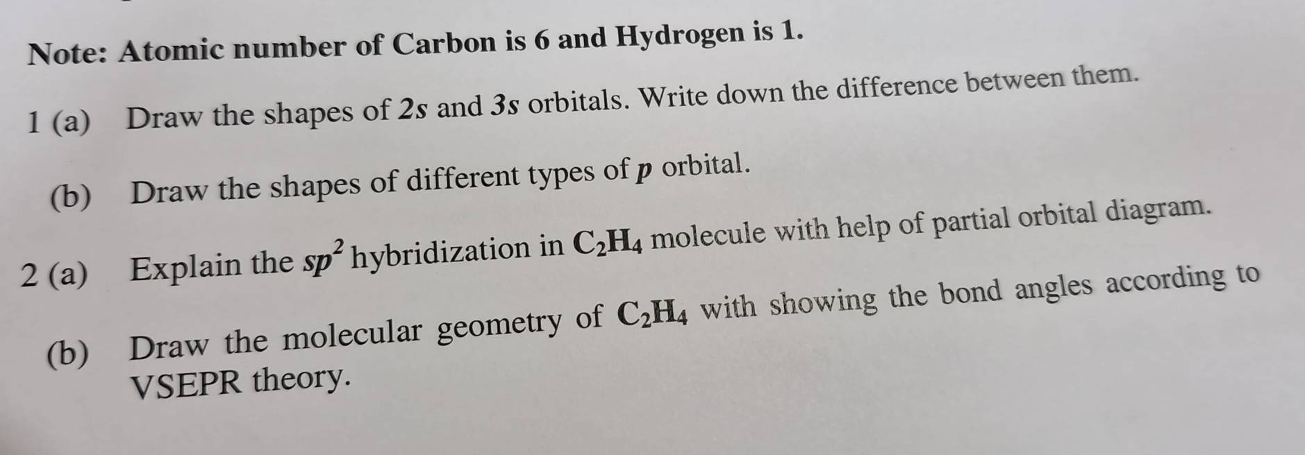 Note: Atomic number of Carbon is 6 and Hydrogen is 1. 
1 (a) Draw the shapes of 2s and 3s orbitals. Write down the difference between them. 
(b) Draw the shapes of different types of p orbital. 
2 (a) Explain the sp^2 hybridization in C_2H_4 molecule with help of partial orbital diagram. 
(b) Draw the molecular geometry of C_2H_4 with showing the bond angles according to 
VSEPR theory.