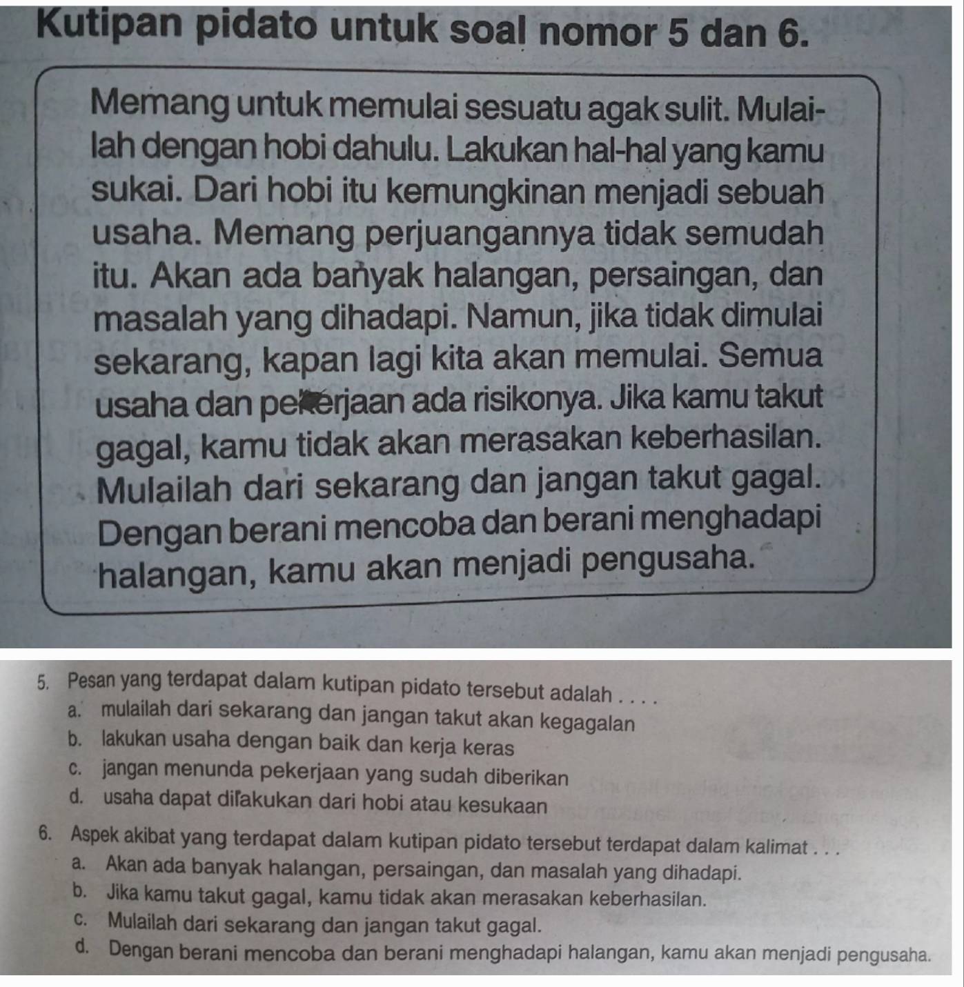 Kutipan pidato untuk soal nomor 5 dan 6.
Memang untuk memulai sesuatu agak sulit. Mulai-
lah dengan hobi dahulu. Lakukan hal-hal yang kamu
sukai. Dari hobi itu kemungkinan menjadi sebuah
usaha. Memang perjuangannya tidak semudah
itu. Akan ada bañyak halangan, persaingan, dan
masalah yang dihadapi. Namun, jika tidak dimulai
sekarang, kapan lagi kita akan memulai. Semua
usaha dan pekerjaan ada risikonya. Jika kamu takut
gagal, kamu tidak akan merasakan keberhasilan.
Mulailah dari sekarang dan jangan takut gagal.
Dengan berani mencoba dan berani menghadapi
halangan, kamu akan menjadi pengusaha.
5. Pesan yang terdapat dalam kutipan pidato tersebut adalah . . . .
a. mulailah dari sekarang dan jangan takut akan kegagalan
b. lakukan usaha dengan baik dan kerja keras
c. jangan menunda pekerjaan yang sudah diberikan
d. usaha dapat diľakukan dari hobi atau kesukaan
6. Aspek akibat yang terdapat dalam kutipan pidato tersebut terdapat dalam kalimat . . .
a. Akan ada banyak halangan, persaingan, dan masalah yang dihadapi.
b. Jika kamu takut gagal, kamu tidak akan merasakan keberhasilan.
c. Mulailah dari sekarang dan jangan takut gagal.
d. Dengan berani mencoba dan berani menghadapi halangan, kamu akan menjadi pengusaha.