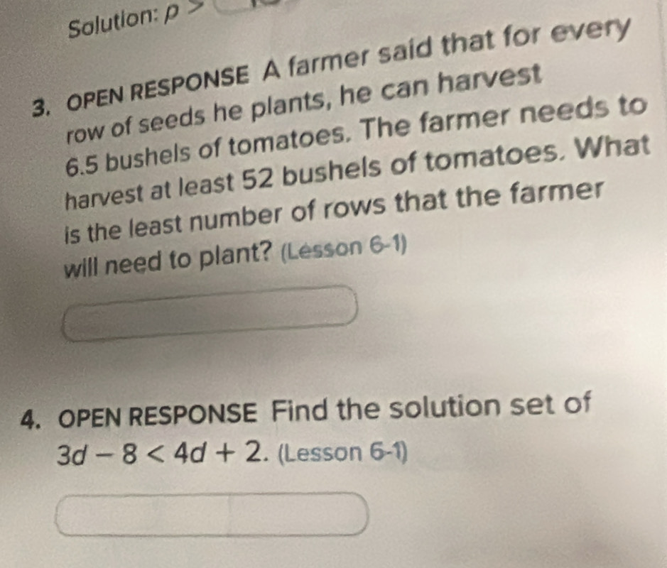 Salution: rho >□
3. OPEN RESPONSE A farmer said that for every 
row of seeds he plants, he can harvest
6.5 bushels of tomatoes. The farmer needs to 
harvest at least 52 bushels of tomatoes. What 
is the least number of rows that the farmer 
will need to plant? (Lesson 6-1) 
4. OPEN RESPONSE Find the solution set of
3d-8<4d+2. (Lesson 6-1)