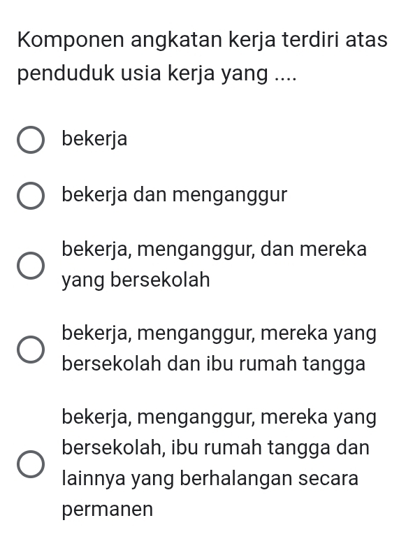 Komponen angkatan kerja terdiri atas
penduduk usia kerja yang ....
bekerja
bekerja dan menganggur
bekerja, menganggur, dan mereka
yang bersekolah
bekerja, menganggur, mereka yang
bersekolah dan ibu rumah tangga
bekerja, menganggur, mereka yang
bersekolah, ibu rumah tangga dan
lainnya yang berhalangan secara
permanen