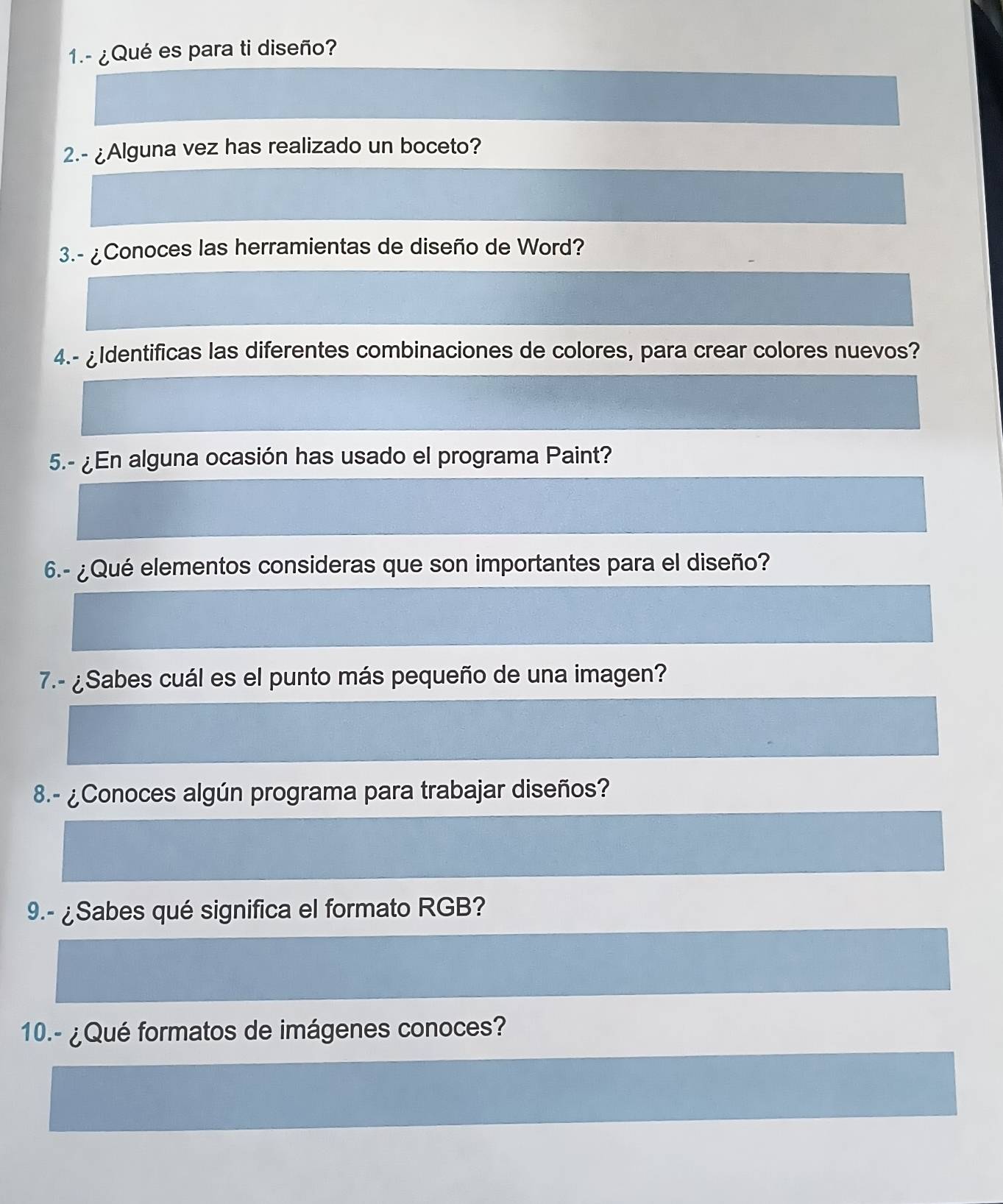 1.- ¿Qué es para ti diseño? 
2.- ¿Alguna vez has realizado un boceto? 
3.- ¿Conoces las herramientas de diseño de Word? 
4.- ¿Identificas las diferentes combinaciones de colores, para crear colores nuevos? 
5.- ¿En alguna ocasión has usado el programa Paint? 
6.- ¿Qué elementos consideras que son importantes para el diseño? 
7.- ¿Sabes cuál es el punto más pequeño de una imagen? 
8.- ¿Conoces algún programa para trabajar diseños? 
9.- ¿Sabes qué significa el formato RGB? 
10.- ¿Qué formatos de imágenes conoces?