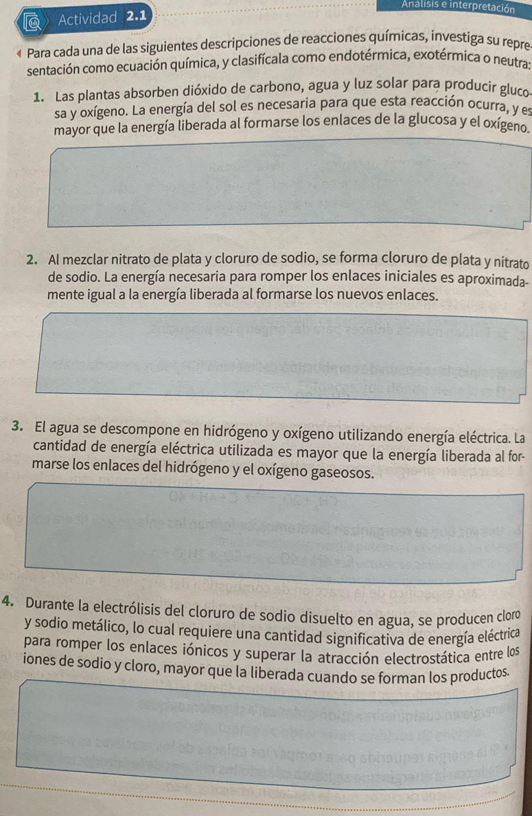 Analisis e interpretación 
Actividad 2.1 
« Para cada una de las siguientes descripciones de reacciones químicas, investiga su repre 
sentación como ecuación química, y clasifícala como endotérmica, exotérmica o neutra: 
1. Las plantas absorben dióxido de carbono, agua y luz solar para producir gluco 
sa y oxígeno. La energía del sol es necesaria para que esta reacción ocurra, y es 
mayor que la energía liberada al formarse los enlaces de la glucosa y el oxígeno. 
2. Al mezclar nitrato de plata y cloruro de sodio, se forma cloruro de plata y nitrato 
de sodio. La energía necesaria para romper los enlaces iniciales es aproximada- 
mente igual a la energía liberada al formarse los nuevos enlaces. 
3. El agua se descompone en hidrógeno y oxígeno utilizando energía eléctrica. La 
cantidad de energía eléctrica utilizada es mayor que la energía liberada al for- 
marse los enlaces del hidrógeno y el oxígeno gaseosos. 
4. Durante la electrólisis del cloruro de sodio disuelto en agua, se producen cloro 
y sodio metálico, lo cual requiere una cantidad significativa de energía eléctrica 
para romper los enlaces iónicos y superar la atracción electrostática entre los 
iones de sodio y cloro, mayor que la liberada cuando se forman los productos.