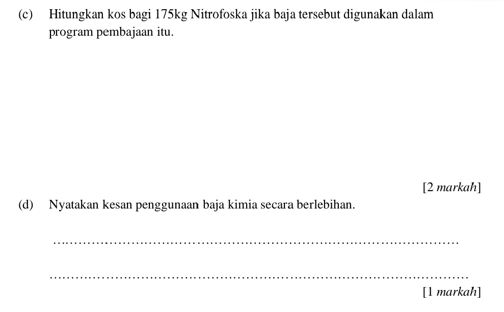 Hitungkan kos bagi 175kg Nitrofoska jika baja tersebut digunakan dalam 
program pembajaan itu. 
[2 markah] 
(d) Nyatakan kesan penggunaan baja kimia secara berlebihan. 
_ 
_ 
[1 markah]