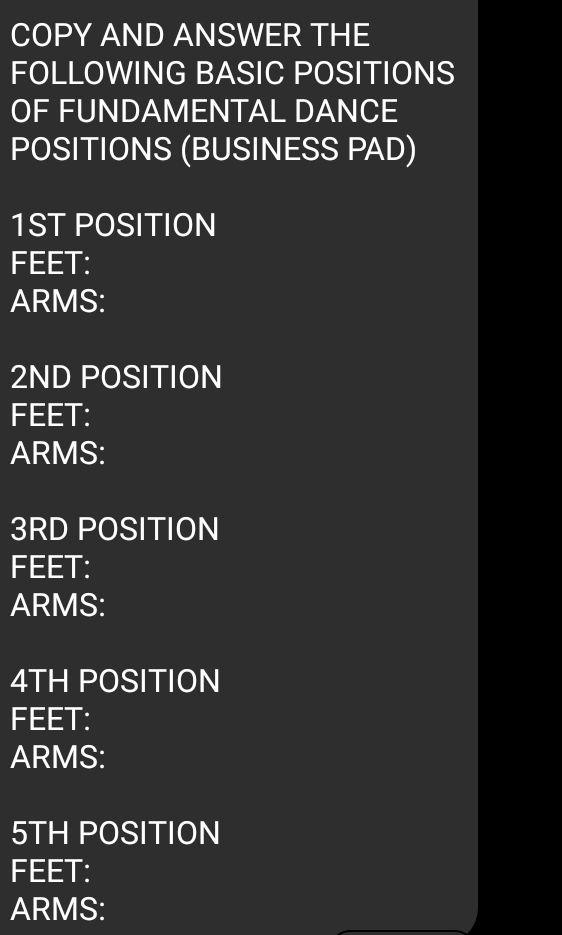 COPY AND ANSWER THE 
FOLLOWING BASIC POSITIONS 
OF FUNDAMENTAL DANCE 
POSITIONS (BUSINESS PAD)
1ST POSITION 
FEET: 
ARMS:
2ND POSITION 
FEET: 
ARMS:
3RD POSITION 
FEET: 
ARMS:
4TH POSITION 
FEET: 
ARMS:
5TH POSITION 
FEET: 
ARMS: