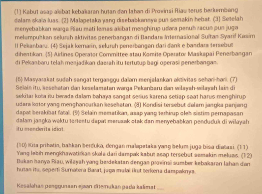 (1) Kabut asap akibat kebakaran hutan dan lahan di Provinsi Riau terus berkembang
dalam skala luas. (2) Malapetaka yang disebabkannya pun semakin hebat. (3) Setelah
menyebabkan warga Riau mati lemas akibat menghirup udara penuh racun pun juga
melumpuhkan seluruh aktivitas penerbangan di Bandara Internasional Sultan Syarif Kasim
ll Pekanbaru. (4) Sejak kemarin, seluruh penerbangan dari dank e bandara tersebut
dihentikan. (5) Airlines Operator Committee atau Komite Operator Maskapai Penerbangan
di Pekanbaru telah menjadikan daerah itu tertutup bagi operasi penerbangan.
(6) Masyarakat sudah sangat terganggu dalam menjalankan aktivitas sehari-hari. (7)
Selain itu, kesehatan dan keselamatan warga Pekanbaru dan wilayah-wilayah lain di
sekitar kota itu berada dalam bahaya sangat serius karena setiap saat harus menghirup
udara kotor yang menghancurkan kesehatan. (8) Kondisi tersebut dalam jangka panjang
dapat berakibat fatal. (9) Selain mematikan, asap yang terhirup oleh sistim pernapasan
dalam jangka waktu tertentu dapat merusak otak dan menyebabkan penduduk di wilayah
itu menderita idiot.
(10) Kita prihatin, bahkan berduka, dengan malapetaka yang belum juga bisa diatasi. (11)
Yang lebih mengkhawatirkan skala dari dampak kabut asap tersebut semakin meluas. (12)
Bukan hanya Riau, wilayah yang berdekatan dengan provinsi sumber kebakaran lahan dan
hutan itu, seperti Sumatera Barat, juga mulai ikut terkena dampaknya.
Kesalahan penggunaan ejaan ditemukan pada kalimat_