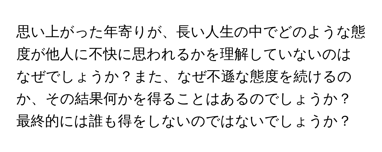 思い上がった年寄りが、長い人生の中でどのような態度が他人に不快に思われるかを理解していないのはなぜでしょうか？また、なぜ不遜な態度を続けるのか、その結果何かを得ることはあるのでしょうか？最終的には誰も得をしないのではないでしょうか？