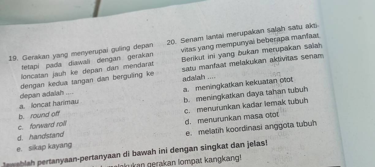 Senam lantai merupakan salah satu akti
tetapi pada diawali dengan gerakan vitas yang mempunyai beberapa manfaat
19. Gerakan yang menyerupai guling depan Berikut ini yang bukan merupakan salah
loncatan jauh ke depan dan mendarat
dengan kedua tangan dan berguling ke satu manfaat melakukan aktivitas senam
adalah ....
a. meningkatkan kekuatan otot
depan adalah ....
b. round off b. meningkatkan daya tahan tubuh
a. loncat harimau
c. forward roll c. menurunkan kadar lemak tubuh
d. handstand d. menurunkan masa otot
e. sikap kayang e. melatih koordinasi anggota tubuh
o ablah pertanyaan-pertanyaan di bawah ini dengan singkat dan jelas!
akukan gerakan lompat kangkang!