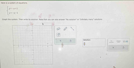 Here is a system of equations.
beginarrayl y=-x+1 y=-x-1endarray.
Graph the system. Then write its solution. Note that you can also answer "No solution" or "Infinitely many" solutions. 
× 
Solution: ifestely (□ ,□ )
Holution mtry