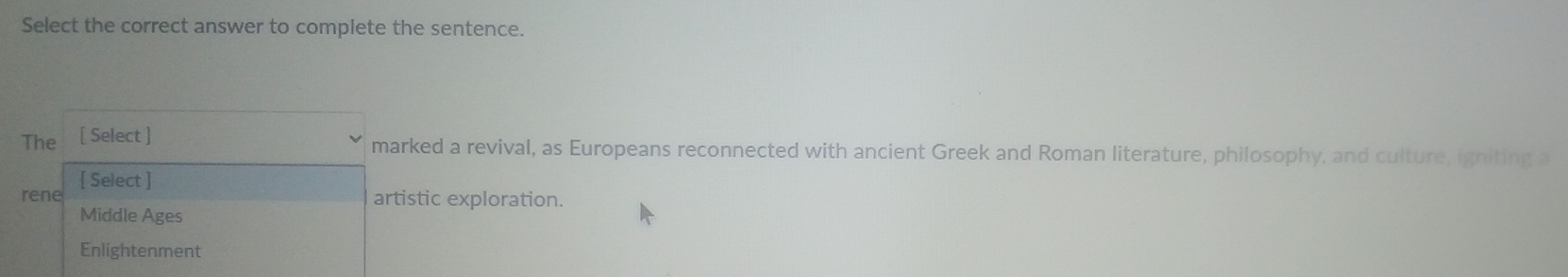 Select the correct answer to complete the sentence.
The [ Select ]
marked a revival, as Europeans reconnected with ancient Greek and Roman literature, philosophy, and culture, igniting a
[ Select ]
rene artistic exploration.
Middle Ages
Enlightenment