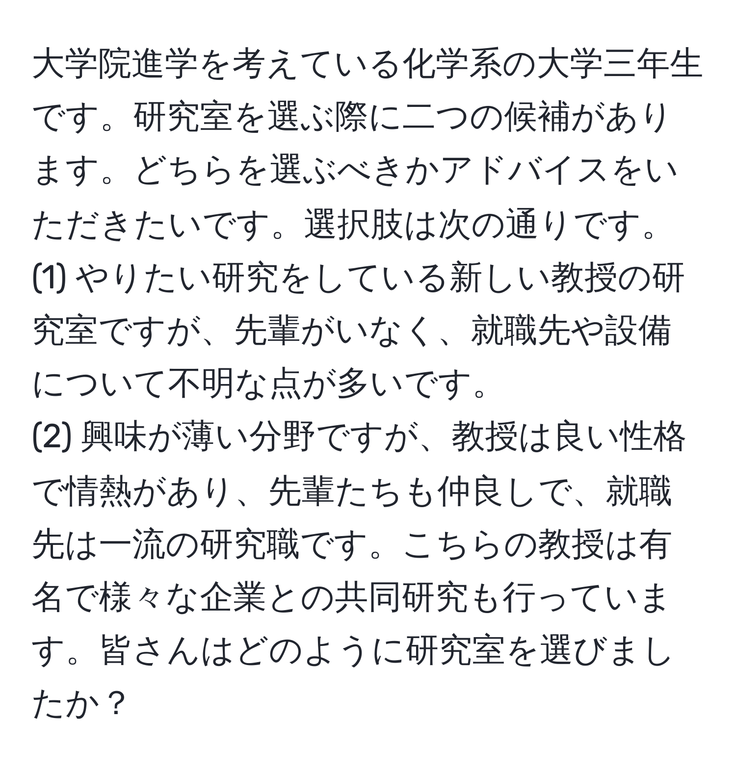 大学院進学を考えている化学系の大学三年生です。研究室を選ぶ際に二つの候補があります。どちらを選ぶべきかアドバイスをいただきたいです。選択肢は次の通りです。  
(1) やりたい研究をしている新しい教授の研究室ですが、先輩がいなく、就職先や設備について不明な点が多いです。  
(2) 興味が薄い分野ですが、教授は良い性格で情熱があり、先輩たちも仲良しで、就職先は一流の研究職です。こちらの教授は有名で様々な企業との共同研究も行っています。皆さんはどのように研究室を選びましたか？