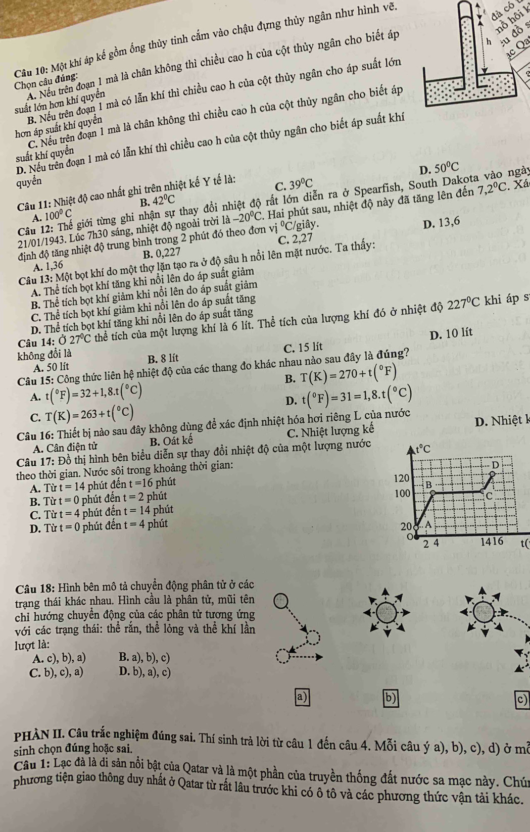 đà có 
hồ hôi 1
u đồ s
Câu 10: Một khí áp kế gồm ổng thủy tinh cắm vào chậu đựng thủy ngân như hình vẽ
c Qa
Xu Nếu trên đoạn 1 mà là chân không thì chiều cao h của cột thủy ngân cho biết áp
Chọn câu đúng:
B. Nếu trên đoạn 1 mà có lẫn khí thì chiều cao h của cột thủy ngân cho áp suất lớn
suất lớn hơn khí quyển
C. Nếu trên đoạn 1 mà là chân không thì chiều cao h của cột thủy ngân cho biết áp
hơn áp suất khí quyển
D. Nếu trên đoạn 1 mà có lẫn khí thì chiều cao h của cột thủy ngân cho biết áp suất khí
suất khí quyển
D. 50°C
quyền 39°C Xá
C.
Câu 11: Nhiệt độ cao nhất ghi trên nhiệt kế Y tế là:
Câu 12: Thế giới từng ghi nhận sự thay đổi nhiệt độ rất lớn diễn ra ở Spearfish, South Dakota vào ngày
A. 100°C B. 42°C
21/01/1943. Lúc 7h30 sáng, nhiệt độ ngoài trời là -20°C. Hai phút sau, nhiệt độ này đã tăng lên đến 7,2^0C
định độ tăng nhiệt độ trung bình trong 2 phút đó theo đơn vị ^circ C giây .
D. 13,6
C. 2,27
A. 1,36 B. 0,227
Câu 13: Một bọt khí do một thợ lặn tạo ra ở độ sâu h nổi lên mặt nước. Ta thấy:
A. Thể tích bọt khí tăng khi nổi lên do áp suất giảm
B. Thể tích bọt khí giảm khi nổi lên do áp suất giảm
C. Thể tích bọt khí giảm khi nổi lên do áp suất tăng
Câu 14:dot O27°C thể tích của một lượng khí là 6 lít. Thể tích của lượng khí đó ở nhiệt độ
227°C khi áp s
D. Thể tích bọt khí tăng khi nổi lên do áp suất tăng
D. 10 lít
không đổi là
A. 50 lít B. 8 lít C. 15 lít
Câu 15: Công thức liên hệ nhiệt độ của các thang đo khác nhau nào sau đây là đúng?
B. T(K)=270+t(^circ F)
A. t(^circ F)=32+1,8.t(^circ C) t(^circ F)=31=1,8.t(^circ C)
D.
C. T(K)=263+t(^circ C)
Câu 16: Thiết bị nào sau đây không dùng để xác định nhiệt hóa hơi riêng L của nước
A. Cân điện tử B. Oát kế C. Nhiệt lượng kế D. Nhiệt k
Câu 17: Đồ thị hình bên biểu diễn sự thay đổi nhiệt độ của một lượng nước
theo thời gian. Nước sội trong khoảng thời gian:
A. Từ t=14 phút đến t=16 phút 
B. Từ t=0 phút đến t=2 phút 
C. Từ t=4 - phút đến t=14 phút 
D. Tirt=0 phút đến t=4 phút 
t(
Câu 18: Hình bên mô tả chuyển động phân tử ở các
trạng thái khác nhau. Hình cầu là phân tử, mũi tên
chi hướng chuyền động của các phân tử tương ứng
với các trạng thái: thể rắn, thể lỏng và thhat e khí lần
lượt là:
A. c),b),a) B.a),b),c)
C. b),c),a) D.b),a),c)
a)
b)
c)
PHÀN II. Câu trắc nghiệm đúng sai. Thí sinh trả lời từ câu 1 đến câu 4. Mỗi câu ý a), b), c), d) ở mỗ
sinh chọn đúng hoặc sai.
Câu 1: Lạc đà là di sản nổi bật của Qatar và là một phần của truyền thống đất nước sa mạc này. Chú
phương tiện giao thông duy nhất ở Qatar từ rất lâu trước khi có ô tô và các phương thức vận tải khác.