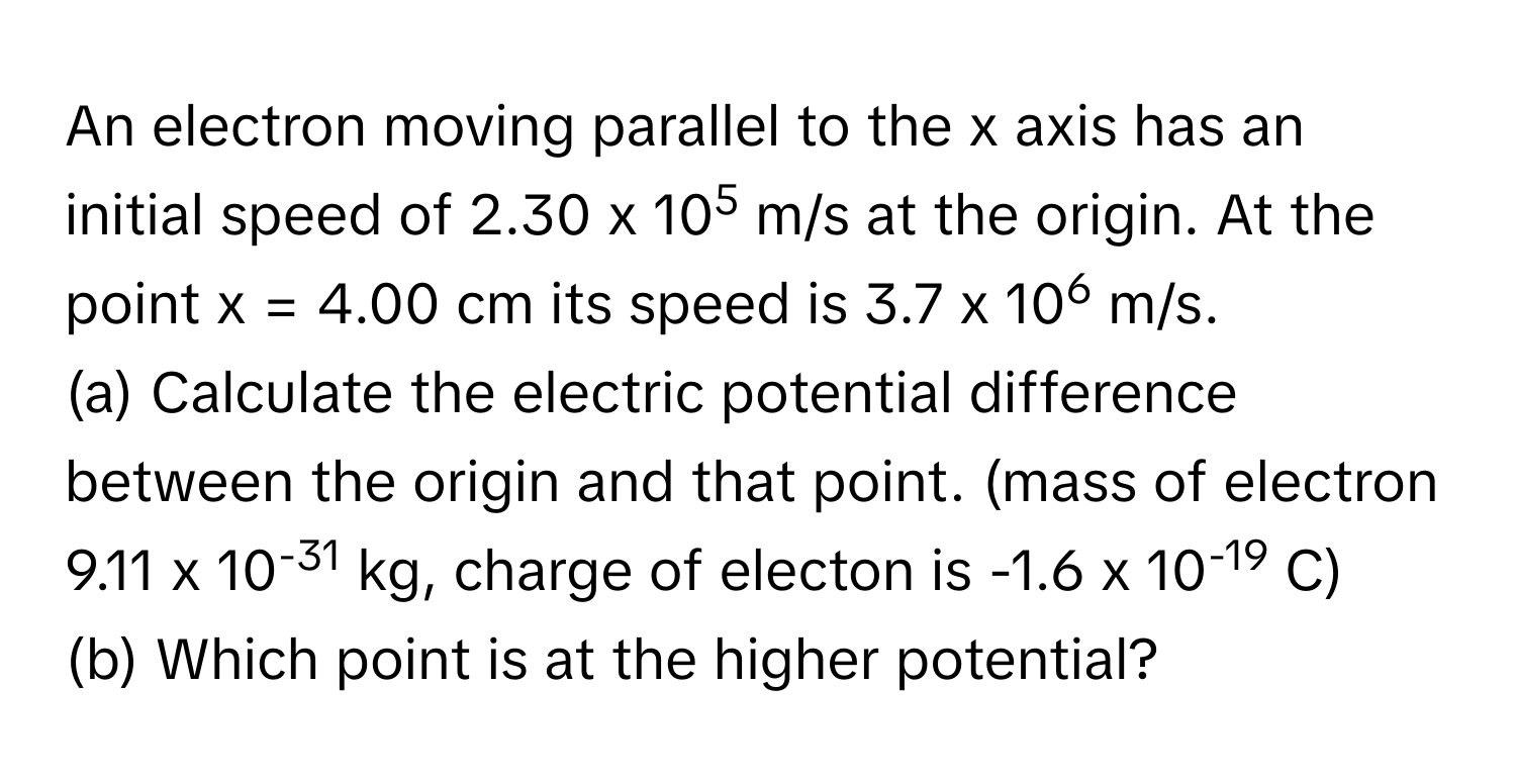 An electron moving parallel to the x axis has an initial speed of 2.30 ﻿x 105 m/s at the origin. At the point x = 4.00 ﻿cm its speed is 3.7 ﻿x 106 m/s. 
(a) ﻿Calculate the electric potential difference between the origin and that point.  (mass of electron 9.11 ﻿x 10-31 kg, ﻿charge of electon is -1.6 ﻿x 10-19 C)
(b) ﻿Which point is at the higher potential?