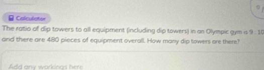 Calculcter 
The ratio of dip towers to all equipment (including dip towers) in an Olympic gym is 9:10
and there are 480 pieces of equipment overall. How many dip towers are there? 
Add any workings here