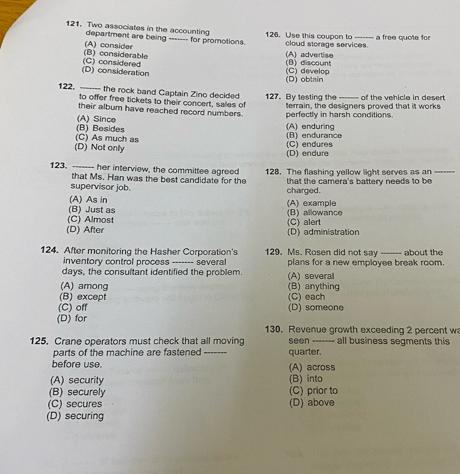 Two associates in the accounting 126. Use this coupon to_ a free quote for
department are being for promotions. cloud storage services.
(A) consider
(B) considerable (A) advertise
(C) considered (B) discount
(D) consideration
(C) develop
(D) obtain
122. _the rock band Captain Zino decided 127. By testing the _of the vehicle in desert
to offer free tickets to their concert, sales of
their album have reached record numbers. terrain, the designers proved that it works
(A) Since perfectly in harsh conditions.
(B) Besides (A) enduring
(C) As much as (B) endurance
(C) endures
(D) Not only (D) endure
123. _her interview, the committee agreed 128. The flashing yellow light serves as an_
that Ms. Han was the best candidate for the that the camera's battery needs to be
supervisor job. charged.
(A) As in (A) example
(B) Just as (B) allowance
(C) Almost (C) alert
(D) After (D) administration
124. After monitoring the Hasher Corporation's 129. Ms. Rosen did not say _about the
inventory control process _- several plans for a new employee break room.
days, the consultant identified the problem. (A) several
(A) among (B) anything
(B) except (C) each
(C) off (D) someone
(D) for
130. Revenue growth exceeding 2 percent wa
125. Crane operators must check that all moving seen -_ all business segments this
parts of the machine are fastened _quarter.
before use.
(A) across
(A) security (B) into
(B) securely (C) prior to
(C) secures (D) above
(D) securing