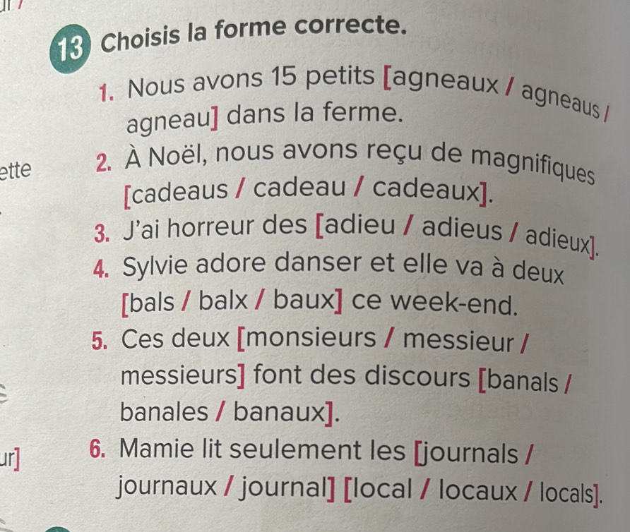 Choisis la forme correcte. 
1. Nous avons 15 petits [agneaux / agneaus / 
agneau] dans la ferme. 
ette 2. À Noël, nous avons reçu de magnifiques 
[cadeaus / cadeau / cadeaux]. 
3. J'ai horreur des [adieu / adieus / adieux]. 
4. Sylvie adore danser et elle va à deux 
[bals / balx / baux] ce week-end. 
5. Ces deux [monsieurs / messieur / 
messieurs] font des discours [banals / 
banales / banaux]. 
ur] 6. Mamie lit seulement les [journals / 
journaux / journal] [local / locaux / locals].