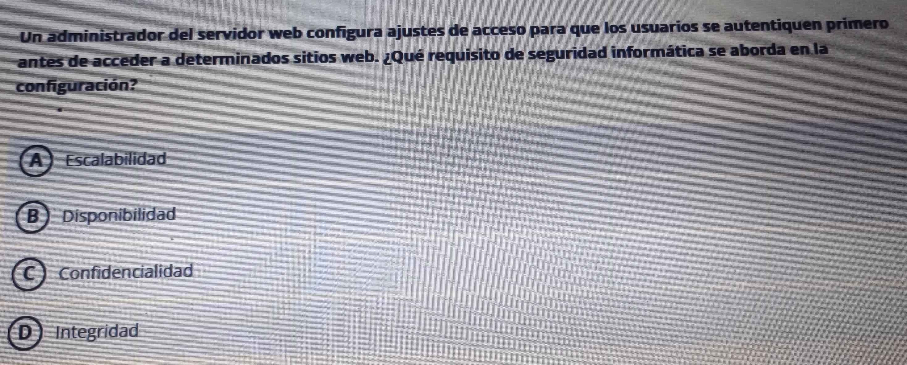 Un administrador del servidor web configura ajustes de acceso para que los usuarios se autentiquen primero
antes de acceder a determinados sitios web. ¿Qué requisito de seguridad informática se aborda en la
configuración?
A Escalabilidad
B Disponibilidad
C Confidencialidad
D Integridad