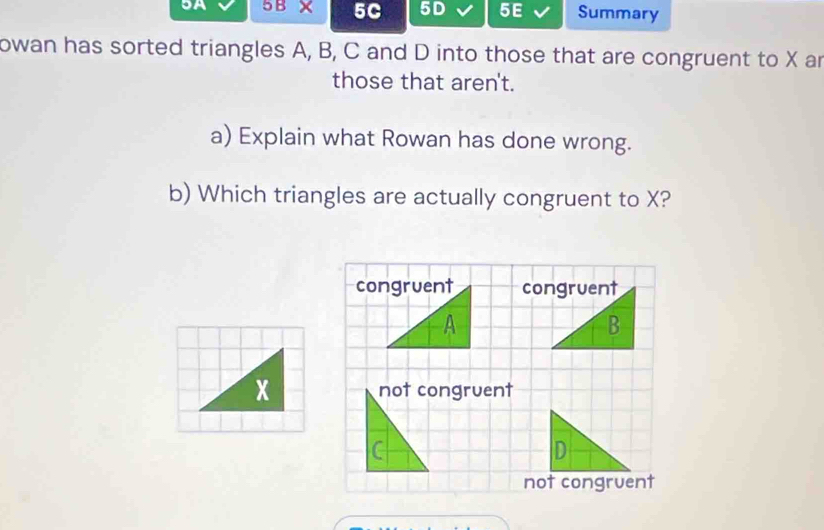 9A 5B* 5C 5D 5E Summary
owan has sorted triangles A, B, C and D into those that are congruent to X an
those that aren't.
a) Explain what Rowan has done wrong.
b) Which triangles are actually congruent to X?

x not congruent
C
not congruent