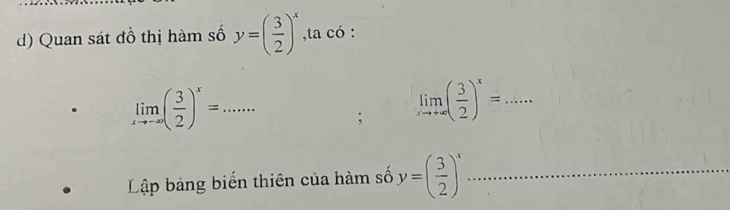 Quan sát đồ thị hàm số y=( 3/2 )^x ,ta có :
limlimits _xto -∈fty ( 3/2 )^x=... _ 
; limlimits _xto +∈fty ( 3/2 )^x= _ 
Lập bảng biển thiên của hàm số y=( 3/2 )^x _