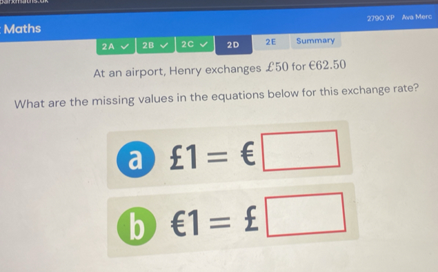 279° overline XP 
Maths Ava Merc
2A 2B 2C 2D 2E Summary
At an airport, Henry exchanges £50 for €62.50
What are the missing values in the equations below for this exchange rate?
a £1=€□
b €1=£□