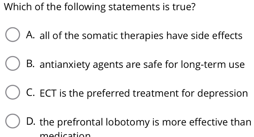 Which of the following statements is true?
A. all of the somatic therapies have side effects
B. antianxiety agents are safe for long-term use
C. ECT is the preferred treatment for depression
D. the prefrontal lobotomy is more effective than
medication