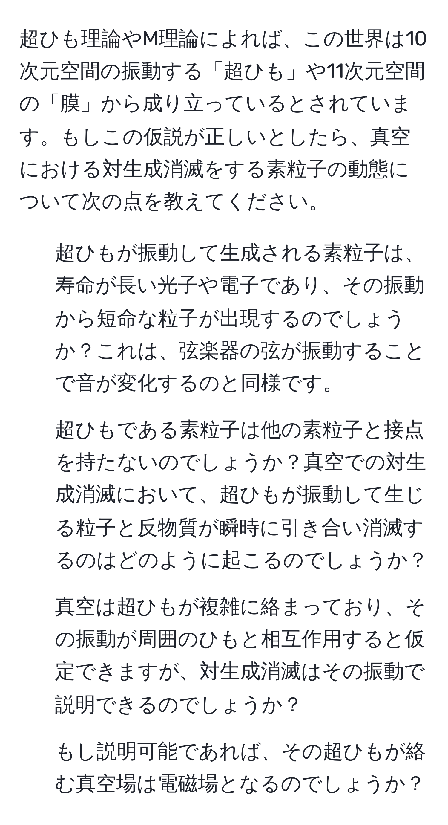 超ひも理論やM理論によれば、この世界は10次元空間の振動する「超ひも」や11次元空間の「膜」から成り立っているとされています。もしこの仮説が正しいとしたら、真空における対生成消滅をする素粒子の動態について次の点を教えてください。  
1. 超ひもが振動して生成される素粒子は、寿命が長い光子や電子であり、その振動から短命な粒子が出現するのでしょうか？これは、弦楽器の弦が振動することで音が変化するのと同様です。  
2. 超ひもである素粒子は他の素粒子と接点を持たないのでしょうか？真空での対生成消滅において、超ひもが振動して生じる粒子と反物質が瞬時に引き合い消滅するのはどのように起こるのでしょうか？  
3. 真空は超ひもが複雑に絡まっており、その振動が周囲のひもと相互作用すると仮定できますが、対生成消滅はその振動で説明できるのでしょうか？  
4. もし説明可能であれば、その超ひもが絡む真空場は電磁場となるのでしょうか？