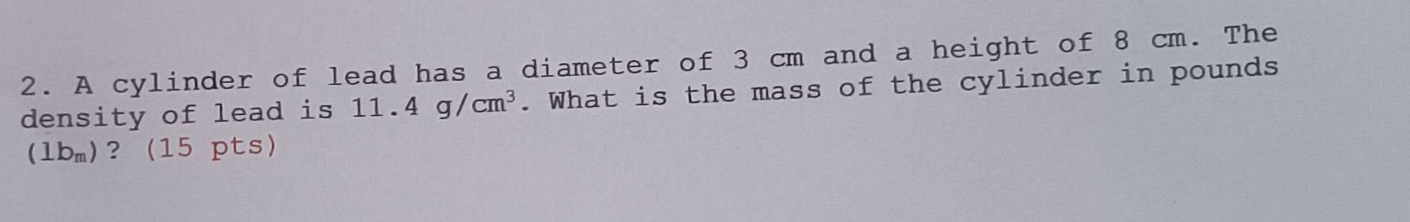 A cylinder of lead has a diameter of 3 cm and a height of 8 cm. The 
density of lead is 11.4g/cm^3. What is the mass of the cylinder in pounds
(1b_m) ?(15 pts)